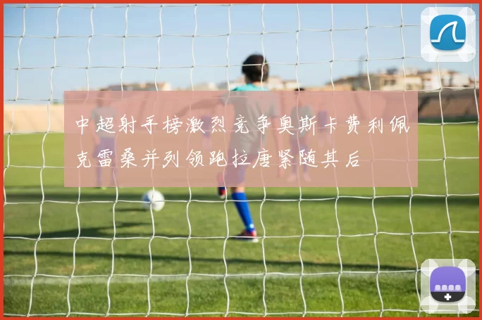 中超射手榜激烈竞争奥斯卡费利佩克雷桑并列领跑拉唐紧随其后