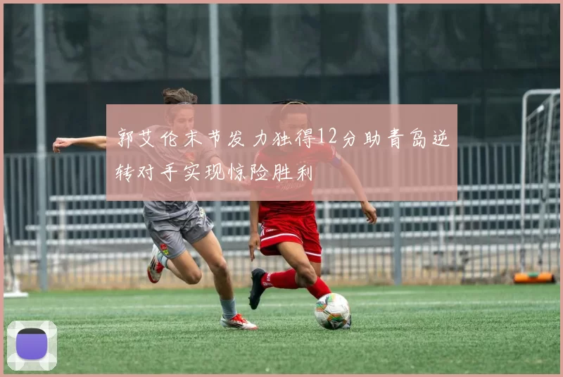 郭艾伦末节发力独得12分助青岛逆转对手实现惊险胜利