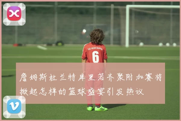 詹姆斯杜兰特库里若齐聚附加赛将掀起怎样的篮球盛宴引发热议