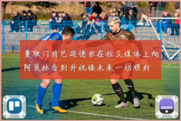 曼联门将巴延德尔在社交媒体上向阿莫林告别并祝福未来一切顺利