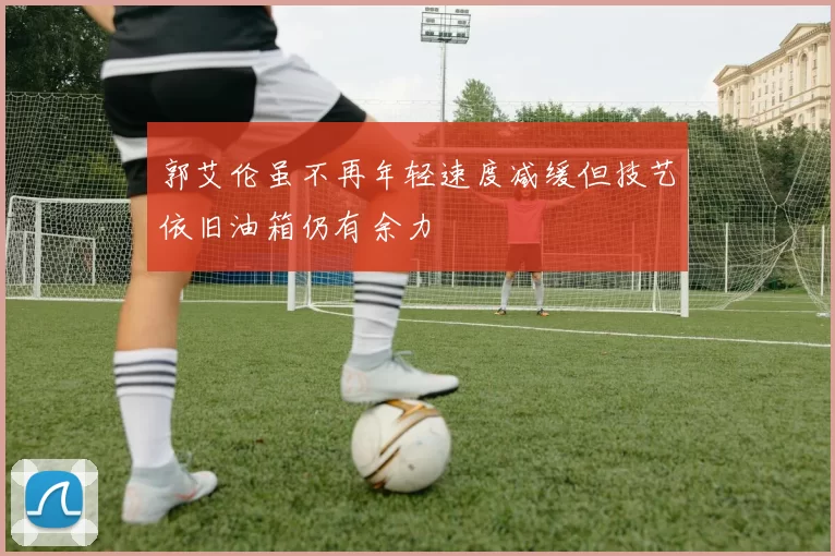 郭艾伦虽不再年轻速度减缓但技艺依旧油箱仍有余力