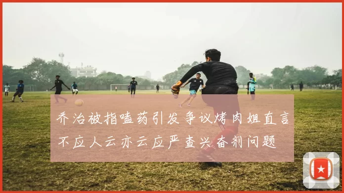 乔治被指嗑药引发争议烤肉姐直言不应人云亦云应严查兴奋剂问题