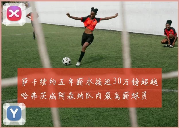 萨卡续约五年薪水接近30万镑超越哈弗茨成阿森纳队内最高薪球员